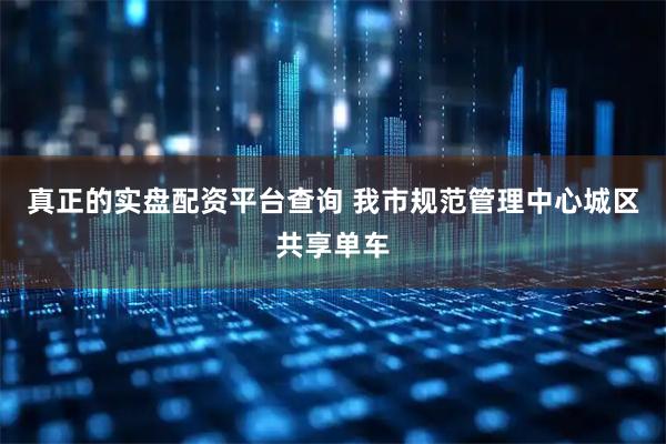真正的实盘配资平台查询 我市规范管理中心城区共享单车