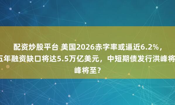 配资炒股平台 美国2026赤字率或逼近6.2%，近五年融资缺口将达5.5万亿美元，中短期债发行洪峰将至？