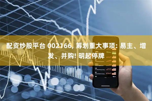 配资炒股平台 002166, 筹划重大事项: 易主、增发、并购! 明起停牌