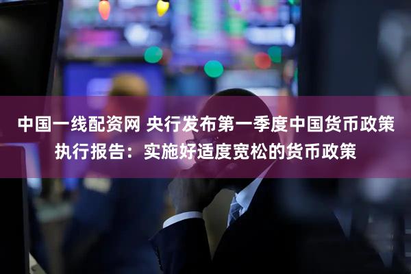 中国一线配资网 央行发布第一季度中国货币政策执行报告：实施好适度宽松的货币政策