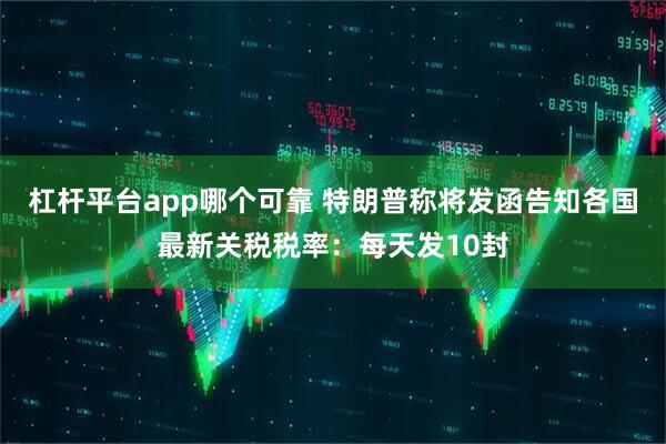 杠杆平台app哪个可靠 特朗普称将发函告知各国最新关税税率：每天发10封