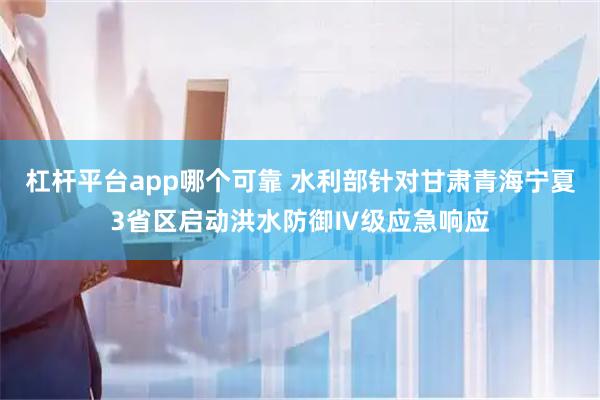 杠杆平台app哪个可靠 水利部针对甘肃青海宁夏3省区启动洪水防御Ⅳ级应急响应