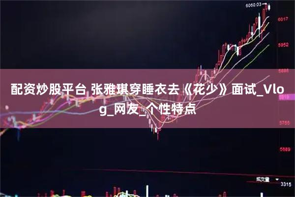 配资炒股平台 张雅琪穿睡衣去《花少》面试_Vlog_网友_个性特点