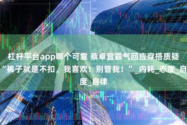杠杆平台app哪个可靠 蔡卓宜霸气回应穿搭质疑：“裤子就是不扣，我喜欢！别管我！”_内耗_态度_自律