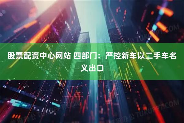 股票配资中心网站 四部门：严控新车以二手车名义出口
