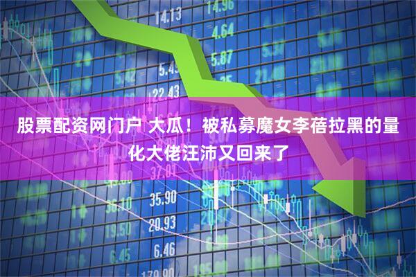 股票配资网门户 大瓜！被私募魔女李蓓拉黑的量化大佬汪沛又回来了