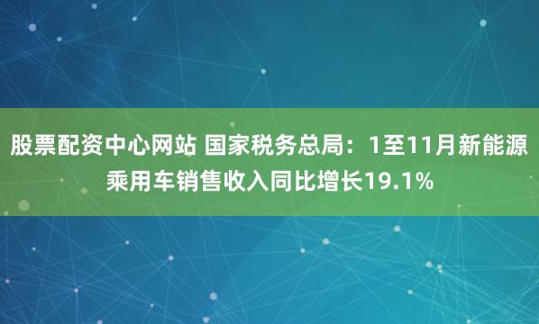 股票配资中心网站 国家税务总局：1至11月新能源乘用车销售收入同比增长19.1%