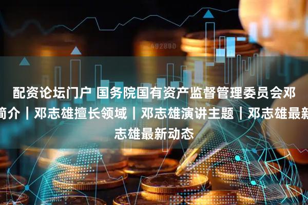配资论坛门户 国务院国有资产监督管理委员会邓志雄简介｜邓志雄擅长领域｜邓志雄演讲主题｜邓志雄最新动态