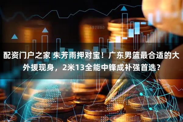配资门户之家 朱芳雨押对宝！广东男篮最合适的大外援现身，2米13全能中锋成补强首选？