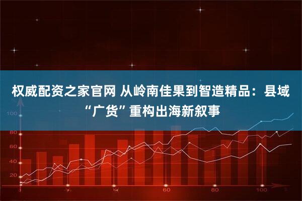 权威配资之家官网 从岭南佳果到智造精品：县域“广货”重构出海新叙事