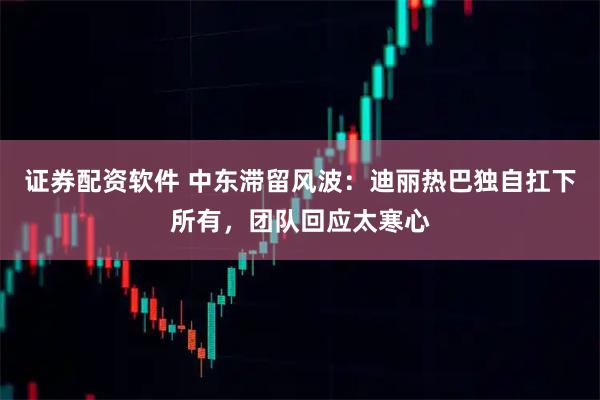 证券配资软件 中东滞留风波：迪丽热巴独自扛下所有，团队回应太寒心