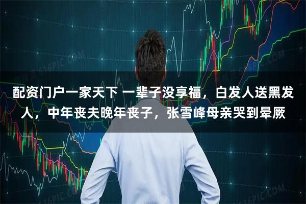 配资门户一家天下 一辈子没享福，白发人送黑发人，中年丧夫晚年丧子，张雪峰母亲哭到晕厥